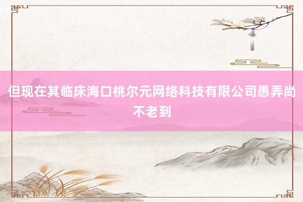 但现在其临床海口桃尔元网络科技有限公司愚弄尚不老到