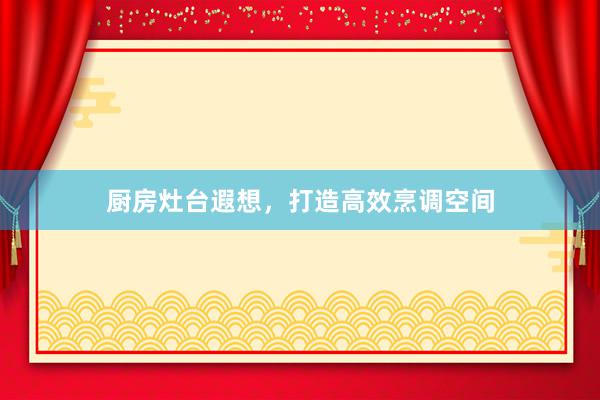 厨房灶台遐想,打造高效烹调空间